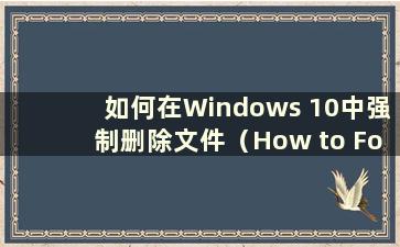 如何在Windows 10中强制删除文件（How to Forceforcely delete files in Windows 10）